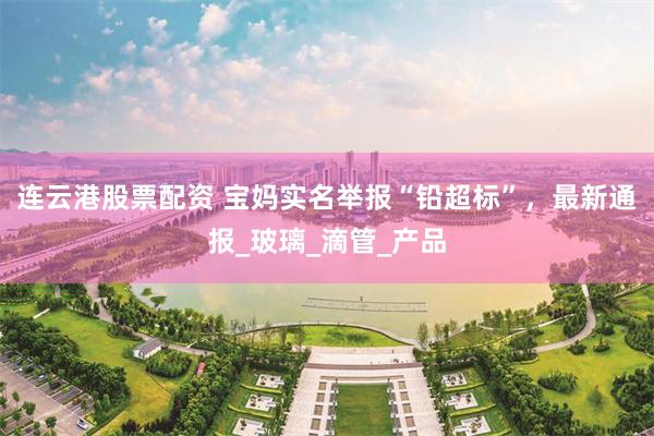 连云港股票配资 宝妈实名举报“铅超标”，最新通报_玻璃_滴管_产品