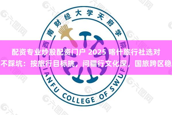 配资专业炒股配资门户 2025 喀什旅行社选对不踩坑：按旅行目标挑，问疆行文化深，国旅跨区稳