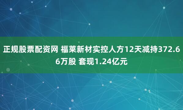 正规股票配资网 福莱新材实控人方12天减持372.66万股 套现1.24亿元