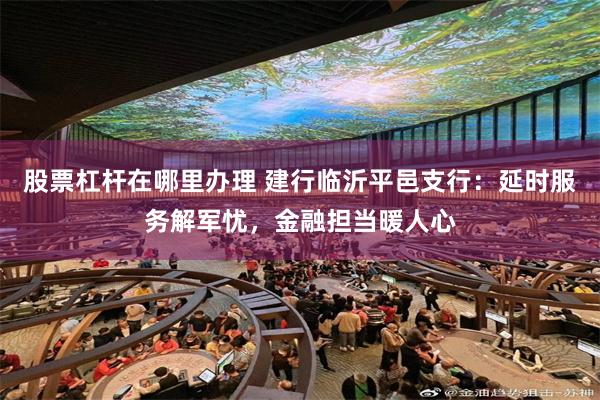 股票杠杆在哪里办理 建行临沂平邑支行：延时服务解军忧，金融担当暖人心