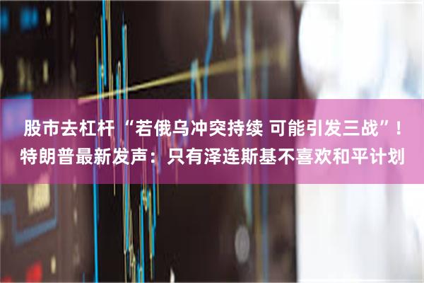 股市去杠杆 “若俄乌冲突持续 可能引发三战”！特朗普最新发声：只有泽连斯基不喜欢和平计划